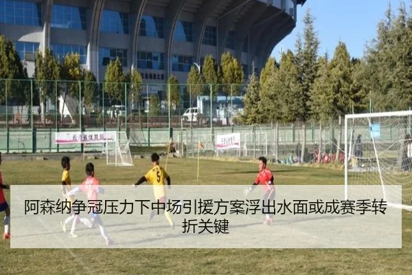 阿森纳争冠压力下中场引援方案浮出水面或成赛季转折关键