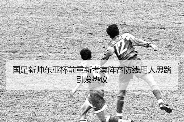 国足新帅东亚杯前重新考察阵容防线用人思路引发热议